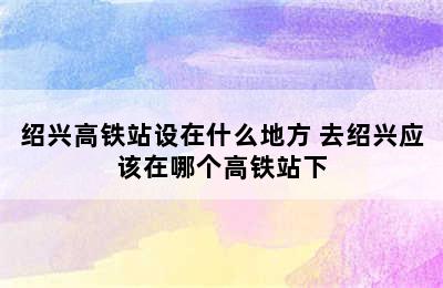 绍兴高铁站设在什么地方 去绍兴应该在哪个高铁站下